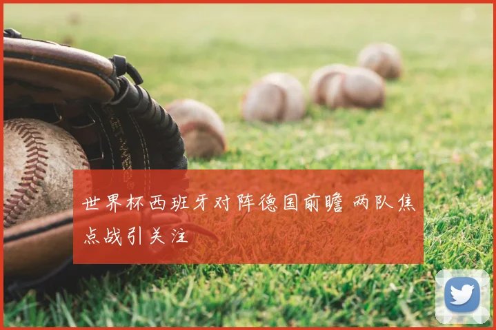 世界杯西班牙对阵德国前瞻 两队焦点战引关注