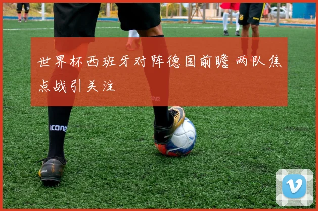 世界杯西班牙对阵德国前瞻 两队焦点战引关注
