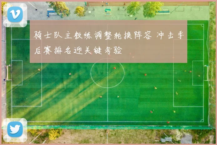 骑士队主教练调整轮换阵容 冲击季后赛排名迎关键考验