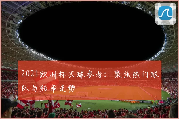 2021欧洲杯买球参考:聚焦热门球队与赔率走势