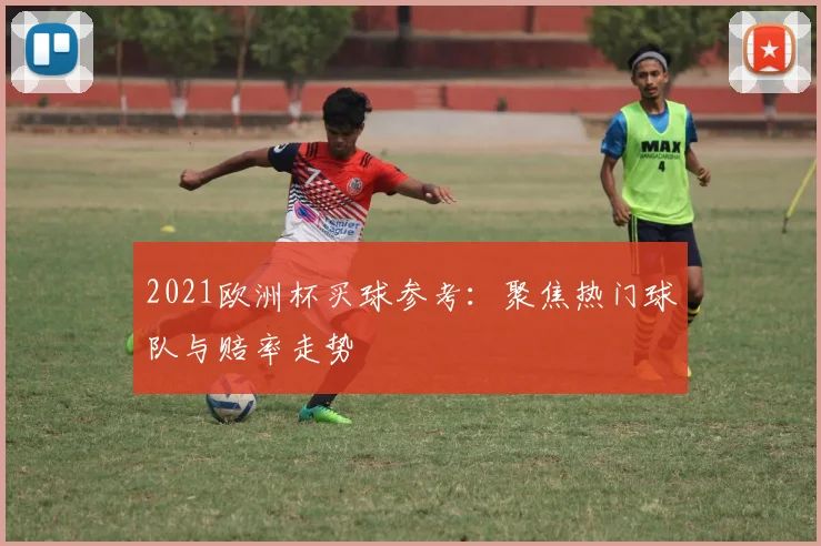 2021欧洲杯买球参考:聚焦热门球队与赔率走势