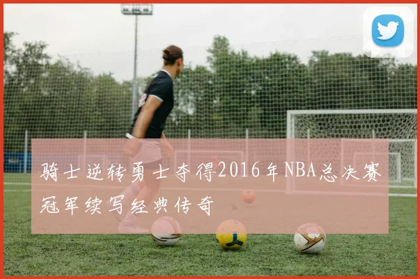 骑士逆转勇士夺得2016年NBA总决赛冠军续写经典传奇