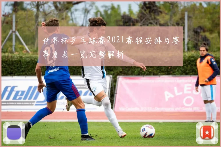 世界杯乒乓球赛2021赛程安排与赛事看点一览完整解析