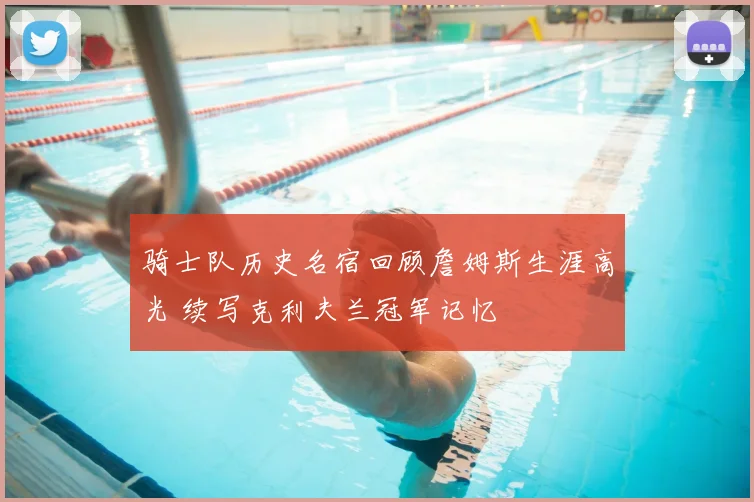 骑士队历史名宿回顾詹姆斯生涯高光 续写克利夫兰冠军记忆