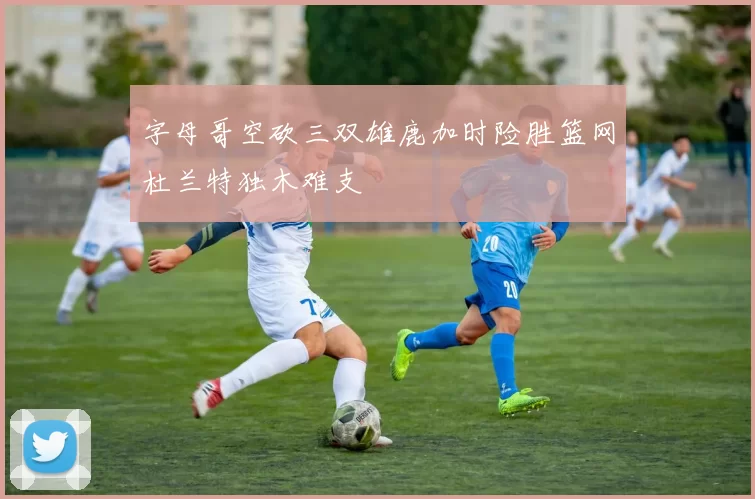 字母哥空砍三双雄鹿加时险胜篮网杜兰特独木难支