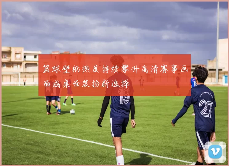 篮球壁纸热度持续攀升高清赛事画面成桌面装扮新选择