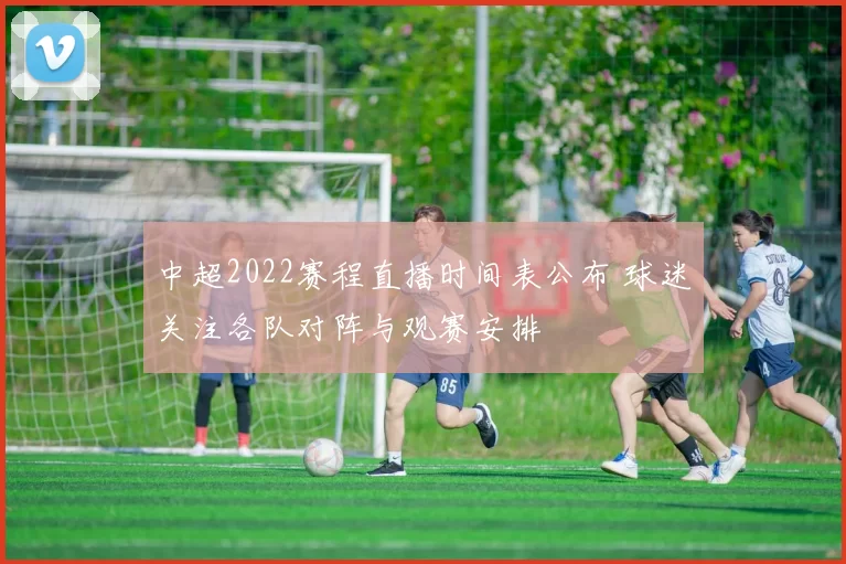 中超2022赛程直播时间表公布 球迷关注各队对阵与观赛安排