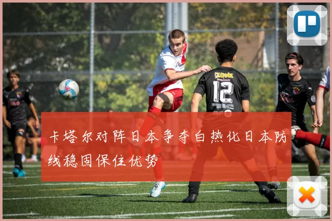 卡塔尔对阵日本争夺白热化日本防线稳固保住优势