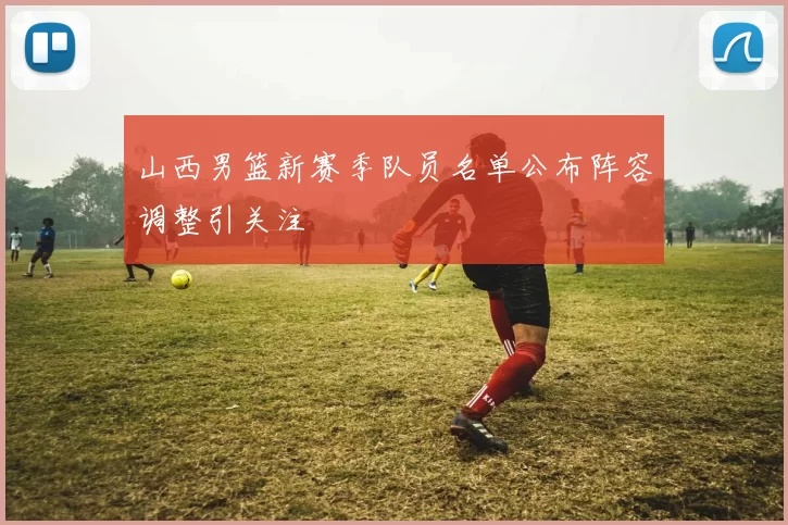 山西男篮新赛季队员名单公布阵容调整引关注