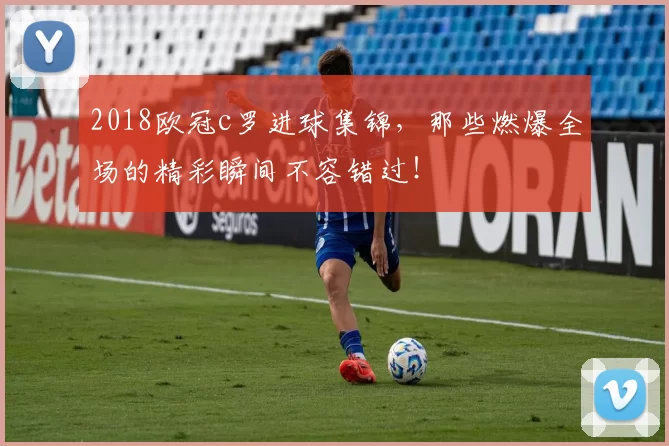 2018欧冠c罗进球集锦，那些燃爆全场的精彩瞬间不容错过！