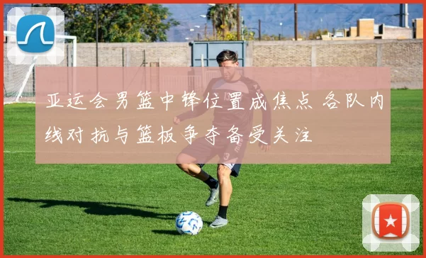 亚运会男篮中锋位置成焦点 各队内线对抗与篮板争夺备受关注