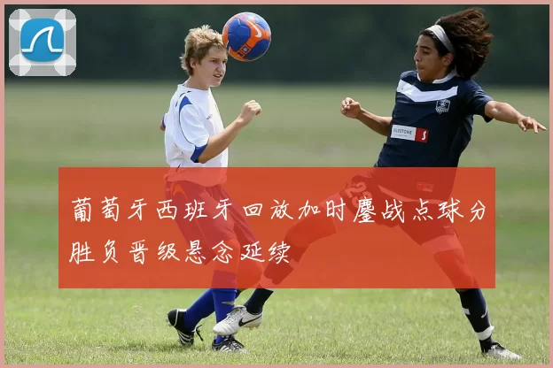 葡萄牙西班牙回放加时鏖战点球分胜负晋级悬念延续