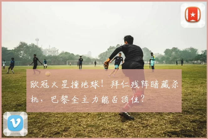 欧冠火星撞地球！拜仁残阵暗藏杀机，巴黎全主力能否顶住？