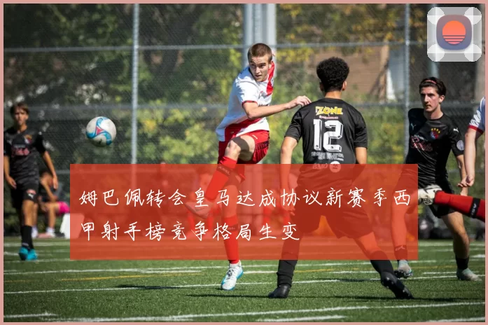 姆巴佩转会皇马达成协议新赛季西甲射手榜竞争格局生变