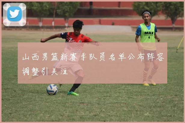 山西男篮新赛季队员名单公布阵容调整引关注