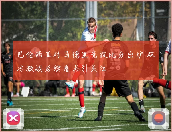 巴伦西亚对马德里竞技比分出炉 双方激战后续看点引关注