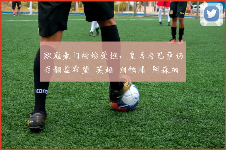 欧冠豪门纷纷受挫，皇马与巴萨仍存翻盘希望_英超_利物浦_阿森纳