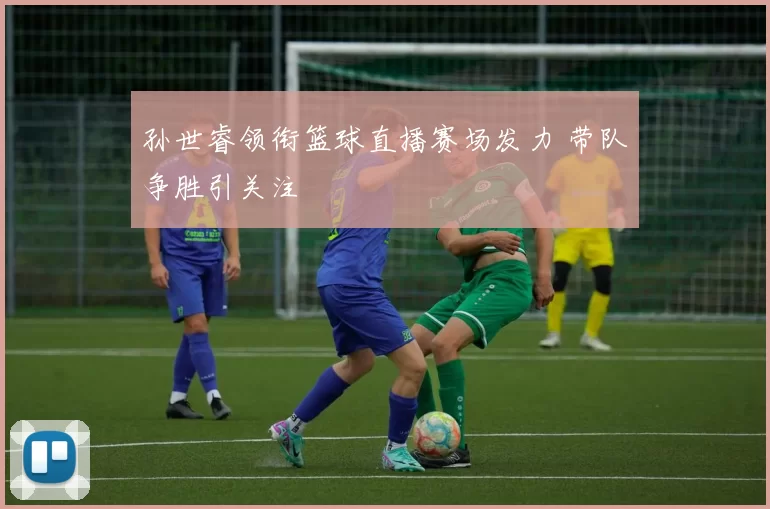 孙世睿领衔篮球直播赛场发力 带队争胜引关注