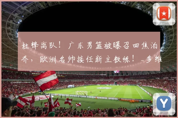 杜锋离队！广东男篮被曝召回焦泊乔，欧洲名帅接任新主教练！_多维奇_江苏_新疆