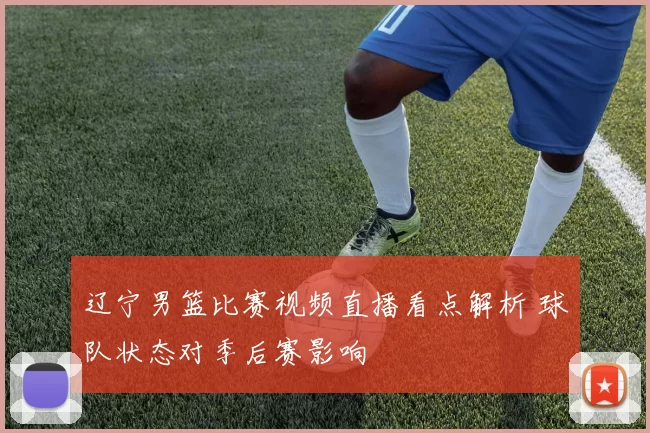 辽宁男篮比赛视频直播看点解析 球队状态对季后赛影响