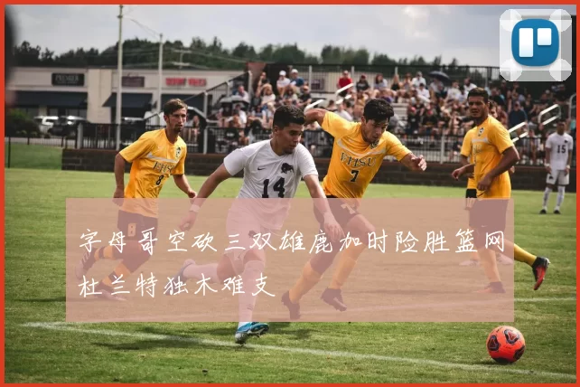 字母哥空砍三双雄鹿加时险胜篮网杜兰特独木难支