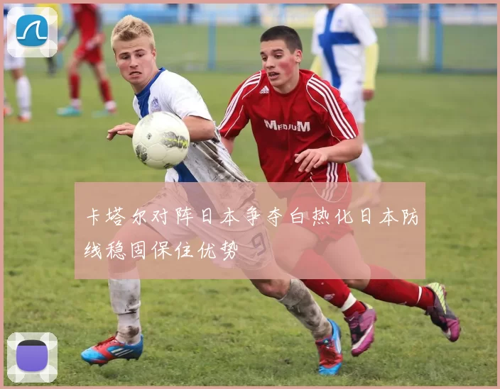 卡塔尔对阵日本争夺白热化日本防线稳固保住优势